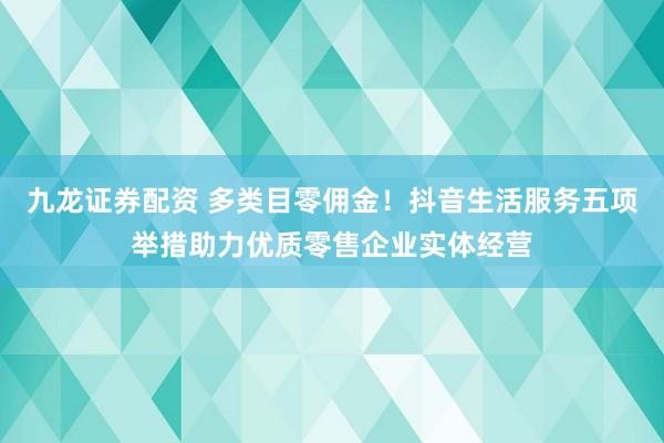 九龙证券配资 多类目零佣金！抖音生活服务五项举措助力优质零售企业实体经营