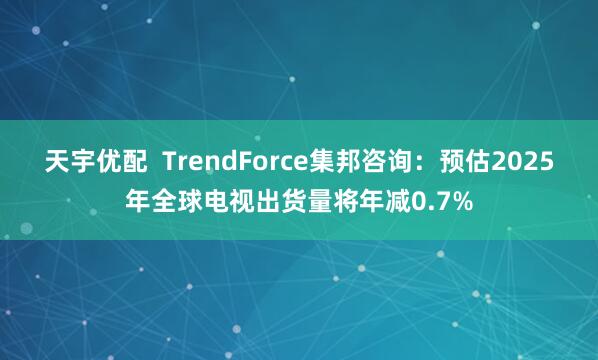 天宇优配  TrendForce集邦咨询：预估2025年全球电视出货量将年减0.7%
