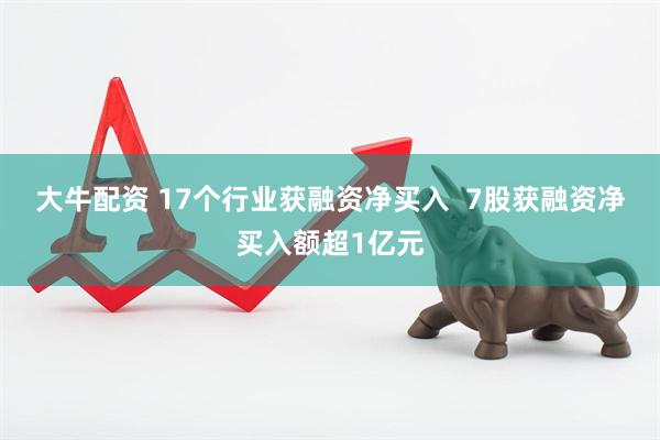大牛配资 17个行业获融资净买入  7股获融资净买入额超1亿元