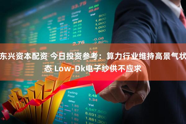 东兴资本配资 今日投资参考：算力行业维持高景气状态 Low-Dk电子纱供不应求