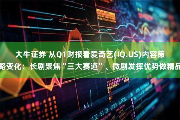 大牛证券 从Q1财报看爱奇艺(IQ.US)内容策略变化：长剧聚焦“三大赛道”、微剧发挥优势做精品