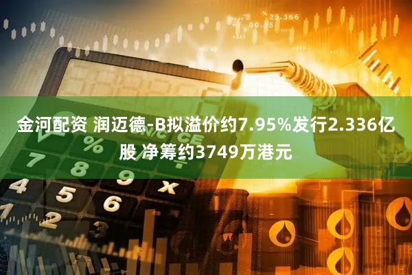 金河配资 润迈德-B拟溢价约7.95%发行2.336亿股 净筹约3749万港元