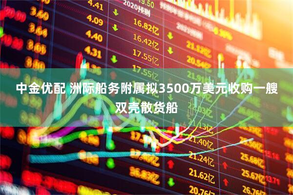 中金优配 洲际船务附属拟3500万美元收购一艘双壳散货船