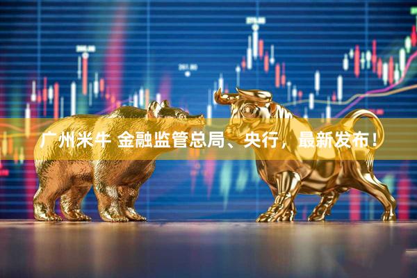 广州米牛 金融监管总局、央行，最新发布！