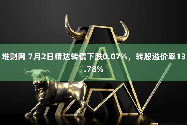 堆财网 7月2日精达转债下跌0.07%，转股溢价率13.78%