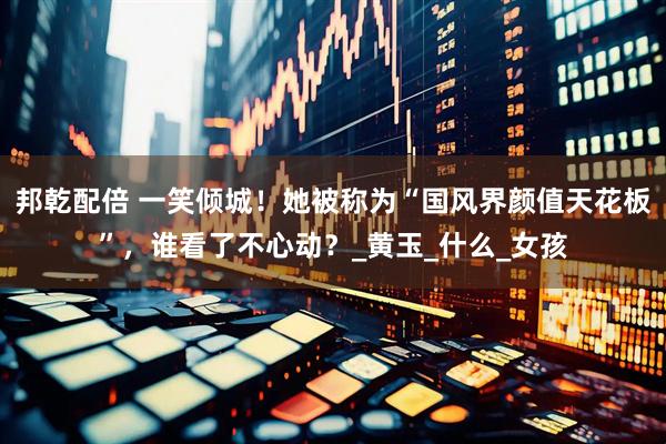 邦乾配倍 一笑倾城！她被称为“国风界颜值天花板”，谁看了不心动？_黄玉_什么_女孩