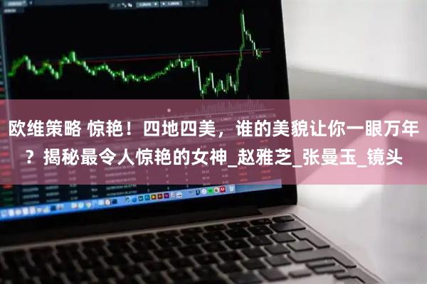欧维策略 惊艳！四地四美，谁的美貌让你一眼万年？揭秘最令人惊艳的女神_赵雅芝_张曼玉_镜头