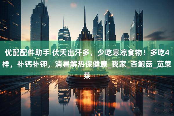 优配配件助手 伏天出汗多，少吃寒凉食物！多吃4样，补钙补钾，消暑解热保健康_我家_杏鲍菇_苋菜