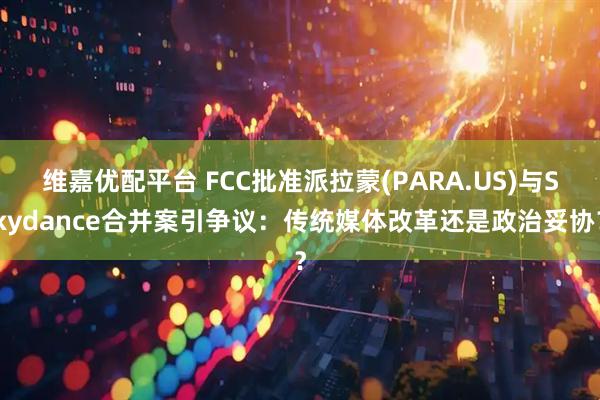 维嘉优配平台 FCC批准派拉蒙(PARA.US)与Skydance合并案引争议：传统媒体改革还是政治妥协？
