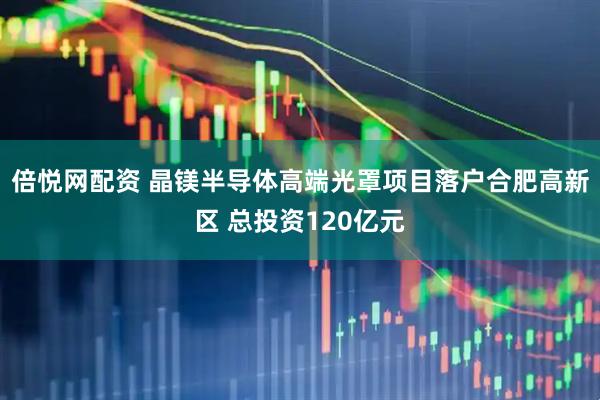 倍悦网配资 晶镁半导体高端光罩项目落户合肥高新区 总投资120亿元