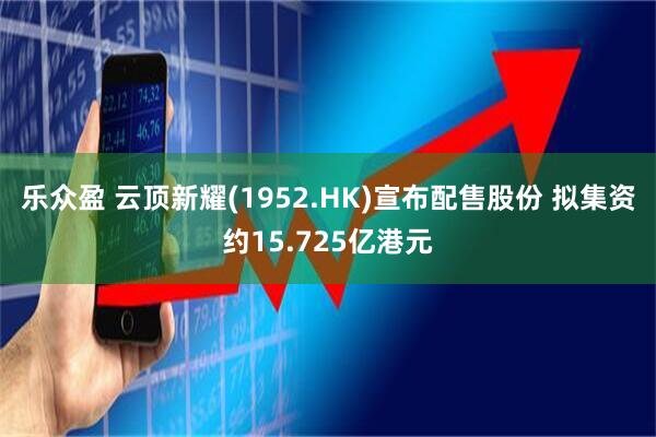 乐众盈 云顶新耀(1952.HK)宣布配售股份 拟集资约15.725亿港元