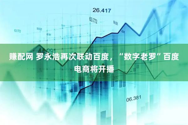 赚配网 罗永浩再次联动百度，“数字老罗”百度电商将开播