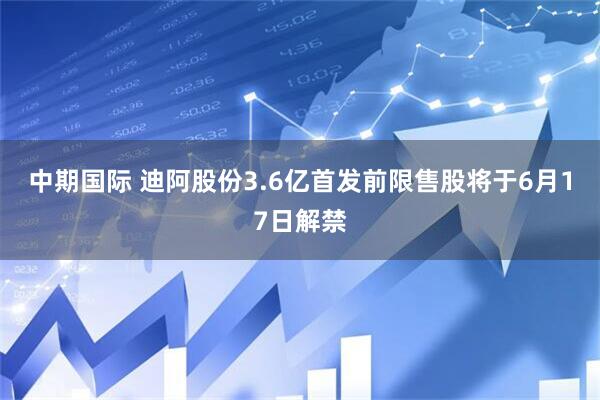 中期国际 迪阿股份3.6亿首发前限售股将于6月17日解禁