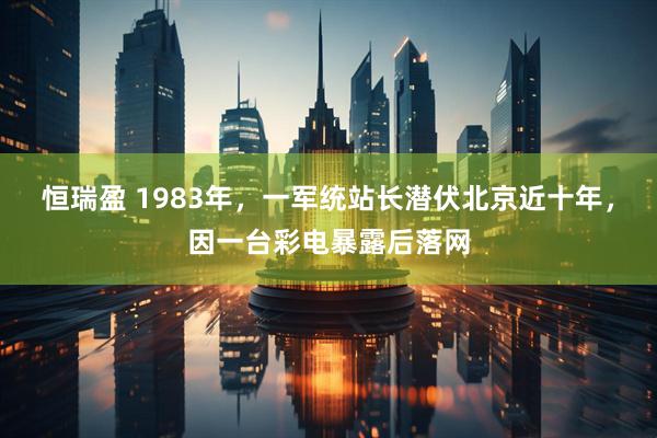 恒瑞盈 1983年，一军统站长潜伏北京近十年，因一台彩电暴露后落网